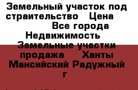 Земельный участок под страительство › Цена ­ 430 000 - Все города Недвижимость » Земельные участки продажа   . Ханты-Мансийский,Радужный г.